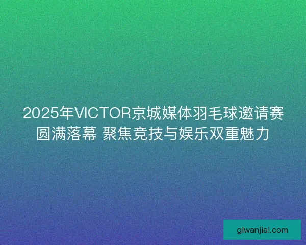 2025年VICTOR京城媒体羽毛球邀请赛圆满落幕 聚焦竞技与娱乐双重魅力