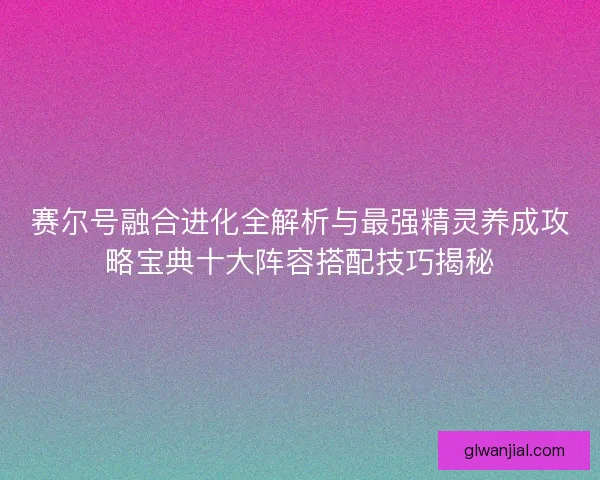 赛尔号融合进化全解析与最强精灵养成攻略宝典十大阵容搭配技巧揭秘