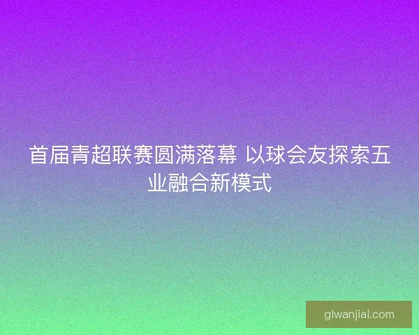 首届青超联赛圆满落幕 以球会友探索五业融合新模式