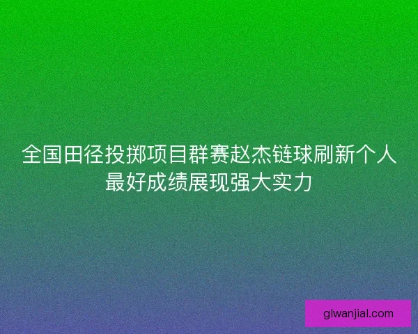 全国田径投掷项目群赛赵杰链球刷新个人最好成绩展现强大实力